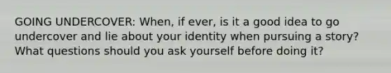 GOING UNDERCOVER: When, if ever, is it a good idea to go undercover and lie about your identity when pursuing a story? What questions should you ask yourself before doing it?