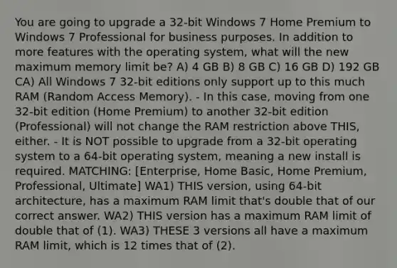 You are going to upgrade a 32-bit Windows 7 Home Premium to Windows 7 Professional for business purposes. In addition to more features with the operating system, what will the new maximum memory limit be? A) 4 GB B) 8 GB C) 16 GB D) 192 GB CA) All Windows 7 32-bit editions only support up to this much RAM (Random Access Memory). - In this case, moving from one 32-bit edition (Home Premium) to another 32-bit edition (Professional) will not change the RAM restriction above THIS, either. - It is NOT possible to upgrade from a 32-bit operating system to a 64-bit operating system, meaning a new install is required. MATCHING: [Enterprise, Home Basic, Home Premium, Professional, Ultimate] WA1) THIS version, using 64-bit architecture, has a maximum RAM limit that's double that of our correct answer. WA2) THIS version has a maximum RAM limit of double that of (1). WA3) THESE 3 versions all have a maximum RAM limit, which is 12 times that of (2).