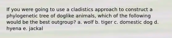 If you were going to use a cladistics approach to construct a phylogenetic tree of doglike animals, which of the following would be the best outgroup? a. wolf b. tiger c. domestic dog d. hyena e. jackal