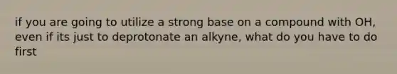 if you are going to utilize a strong base on a compound with OH, even if its just to deprotonate an alkyne, what do you have to do first