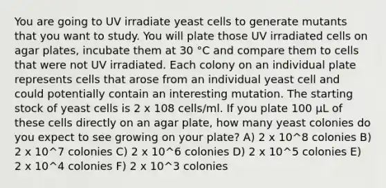 You are going to UV irradiate yeast cells to generate mutants that you want to study. You will plate those UV irradiated cells on agar plates, incubate them at 30 °C and compare them to cells that were not UV irradiated. Each colony on an individual plate represents cells that arose from an individual yeast cell and could potentially contain an interesting mutation. The starting stock of yeast cells is 2 x 108 cells/ml. If you plate 100 µL of these cells directly on an agar plate, how many yeast colonies do you expect to see growing on your plate? A) 2 x 10^8 colonies B) 2 x 10^7 colonies C) 2 x 10^6 colonies D) 2 x 10^5 colonies E) 2 x 10^4 colonies F) 2 x 10^3 colonies