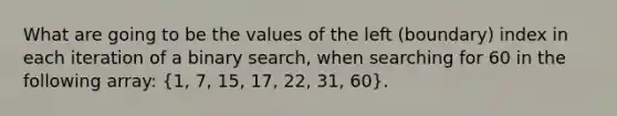 What are going to be the values of the left (boundary) index in each iteration of a binary search, when searching for 60 in the following array: (1, 7, 15, 17, 22, 31, 60).