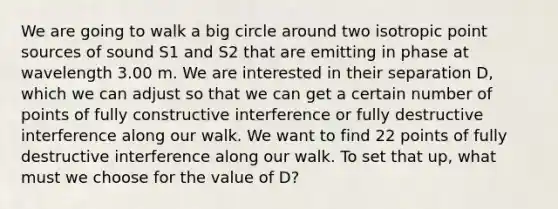 We are going to walk a big circle around two isotropic point sources of sound S1 and S2 that are emitting in phase at wavelength 3.00 m. We are interested in their separation D, which we can adjust so that we can get a certain number of points of fully constructive interference or fully destructive interference along our walk. We want to find 22 points of fully destructive interference along our walk. To set that up, what must we choose for the value of D?