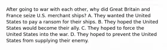 After going to war with each other, why did Great Britain and France seize U.S. merchant ships? A. They wanted the United States to pay a ransom for their ships. B. They hoped the United States would become their ally. C. They hoped to force the United States into the war. D. They hoped to prevent the United States from supplying their enemy.