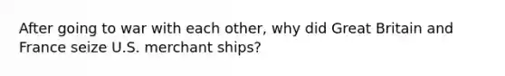 After going to war with each other, why did Great Britain and France seize U.S. merchant ships?