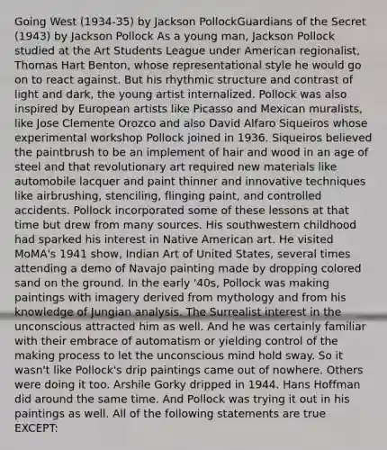 Going West (1934-35) by Jackson PollockGuardians of the Secret (1943) by Jackson Pollock As a young man, Jackson Pollock studied at the Art Students League under American regionalist, Thomas Hart Benton, whose representational style he would go on to react against. But his rhythmic structure and contrast of light and dark, the young artist internalized. Pollock was also inspired by European artists like Picasso and Mexican muralists, like Jose Clemente Orozco and also David Alfaro Siqueiros whose experimental workshop Pollock joined in 1936. Siqueiros believed the paintbrush to be an implement of hair and wood in an age of steel and that revolutionary art required new materials like automobile lacquer and paint thinner and innovative techniques like airbrushing, stenciling, flinging paint, and controlled accidents. Pollock incorporated some of these lessons at that time but drew from many sources. His southwestern childhood had sparked his interest in Native American art. He visited MoMA's 1941 show, Indian Art of United States, several times attending a demo of Navajo painting made by dropping colored sand on the ground. In the early '40s, Pollock was making paintings with imagery derived from mythology and from his knowledge of Jungian analysis. The Surrealist interest in the unconscious attracted him as well. And he was certainly familiar with their embrace of automatism or yielding control of the making process to let the unconscious mind hold sway. So it wasn't like Pollock's drip paintings came out of nowhere. Others were doing it too. Arshile Gorky dripped in 1944. Hans Hoffman did around the same time. And Pollock was trying it out in his paintings as well. All of the following statements are true EXCEPT: