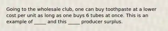 Going to the wholesale club, one can buy toothpaste at a lower cost per unit as long as one buys 6 tubes at once. This is an example of _____ and this _____ producer surplus.