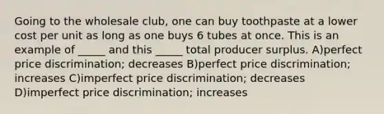 Going to the wholesale club, one can buy toothpaste at a lower cost per unit as long as one buys 6 tubes at once. This is an example of _____ and this _____ total producer surplus. A)perfect price discrimination; decreases B)perfect price discrimination; increases C)imperfect price discrimination; decreases D)imperfect price discrimination; increases