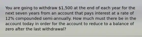 You are going to withdraw 1,500 at the end of each year for the next seven years from an account that pays interest at a rate of 12% compounded semi-annually. How much must there be in the account today in order for the account to reduce to a balance of zero after the last withdrawal?