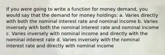 If you were going to write a function for money demand, you would say that the demand for money holdings: a. Varies directly with both the nominal interest rate and nominal income b. Varies inversely with both the nominal interest rate and nominal income c. Varies inversely with nominal income and directly with the nominal interest rate d. Varies inversely with the nominal interest rate and directly with nominal income