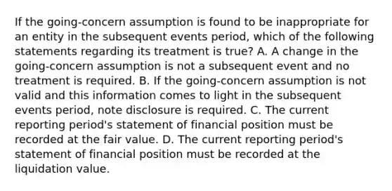 If the going-concern assumption is found to be inappropriate for an entity in the subsequent events period, which of the following statements regarding its treatment is true? A. A change in the going-concern assumption is not a subsequent event and no treatment is required. B. If the going-concern assumption is not valid and this information comes to light in the subsequent events period, note disclosure is required. C. The current reporting period's statement of financial position must be recorded at the fair value. D. The current reporting period's statement of financial position must be recorded at the liquidation value.