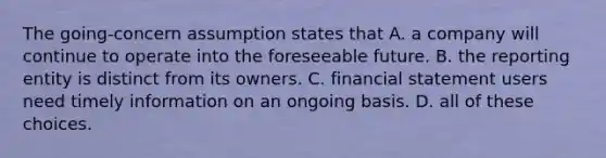 The going-concern assumption states that A. a company will continue to operate into the foreseeable future. B. the reporting entity is distinct from its owners. C. financial statement users need timely information on an ongoing basis. D. all of these choices.