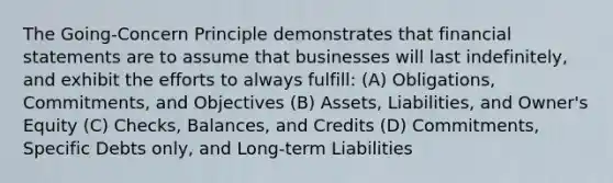 The Going-Concern Principle demonstrates that financial statements are to assume that businesses will last indefinitely, and exhibit the efforts to always fulfill: (A) Obligations, Commitments, and Objectives (B) Assets, Liabilities, and Owner's Equity (C) Checks, Balances, and Credits (D) Commitments, Specific Debts only, and Long-term Liabilities