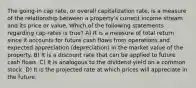 The going-in cap rate, or overall capitalization rate, is a measure of the relationship between a property's current income stream and its price or value. Which of the following statements regarding cap rates is true? A) It is a measure of total return since it accounts for future cash flows from operations and expected appreciation (depreciation) in the market value of the property. B) It is a discount rate that can be applied to future cash flows. C) It is analogous to the dividend yield on a common stock. D) It is the projected rate at which prices will appreciate in the future.