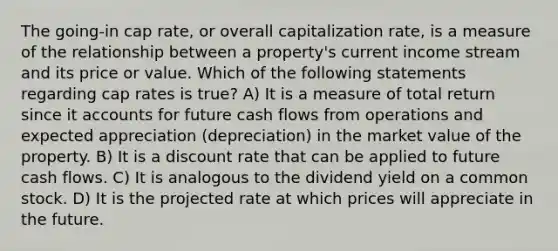 The going-in cap rate, or overall capitalization rate, is a measure of the relationship between a property's current income stream and its price or value. Which of the following statements regarding cap rates is true? A) It is a measure of total return since i<a href='https://www.questionai.com/knowledge/k7x83BRk9p-t-accounts' class='anchor-knowledge'>t accounts</a> for future cash flows from operations and expected appreciation (depreciation) in the market value of the property. B) It is a discount rate that can be applied to future cash flows. C) It is analogous to the dividend yield on a common stock. D) It is the projected rate at which prices will appreciate in the future.