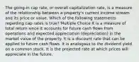 The going-in cap rate, or overall capitalization rate, is a measure of the relationship between a property's current income stream and its price or value. Which of the following statements regarding cap rates is true? Multiple Choice It is a measure of total return since it accounts for future cash flows from operations and expected appreciation (depreciation) in the market value of the property. It is a discount rate that can be applied to future cash flows. It is analogous to the dividend yield on a common stock. It is the projected rate at which prices will appreciate in the future.