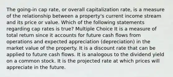 The going-in cap rate, or overall capitalization rate, is a measure of the relationship between a property's current income stream and its price or value. Which of the following statements regarding cap rates is true? Multiple Choice It is a measure of total return since it accounts for future cash flows from operations and expected appreciation (depreciation) in the market value of the property. It is a discount rate that can be applied to future cash flows. It is analogous to the dividend yield on a common stock. It is the projected rate at which prices will appreciate in the future.