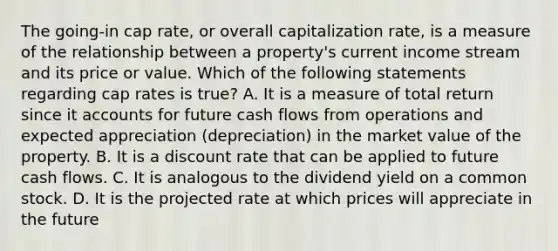 The going-in cap rate, or overall capitalization rate, is a measure of the relationship between a property's current income stream and its price or value. Which of the following statements regarding cap rates is true? A. It is a measure of total return since it accounts for future cash flows from operations and expected appreciation (depreciation) in the market value of the property. B. It is a discount rate that can be applied to future cash flows. C. It is analogous to the dividend yield on a common stock. D. It is the projected rate at which prices will appreciate in the future