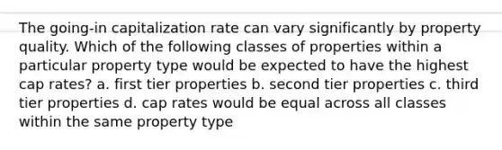 The going-in capitalization rate can vary significantly by property quality. Which of the following classes of properties within a particular property type would be expected to have the highest cap rates? a. first tier properties b. second tier properties c. third tier properties d. cap rates would be equal across all classes within the same property type