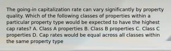 The going-in capitalization rate can vary significantly by property quality. Which of the following classes of properties within a particular property type would be expected to have the highest cap rates? A. Class A properties B. Class B properties C. Class C properties D. Cap rates would be equal across all classes within the same property type