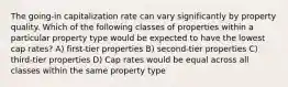 The going-in capitalization rate can vary significantly by property quality. Which of the following classes of properties within a particular property type would be expected to have the lowest cap rates? A) first-tier properties B) second-tier properties C) third-tier properties D) Cap rates would be equal across all classes within the same property type