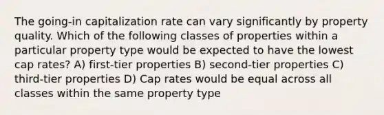 The going-in capitalization rate can vary significantly by property quality. Which of the following classes of properties within a particular property type would be expected to have the lowest cap rates? A) first-tier properties B) second-tier properties C) third-tier properties D) Cap rates would be equal across all classes within the same property type