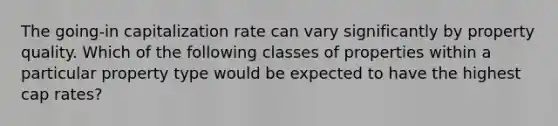 The going-in capitalization rate can vary significantly by property quality. Which of the following classes of properties within a particular property type would be expected to have the highest cap rates?