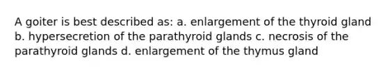 A goiter is best described as: a. enlargement of the thyroid gland b. hypersecretion of the parathyroid glands c. necrosis of the parathyroid glands d. enlargement of the thymus gland