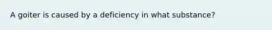 A goiter is caused by a deficiency in what substance?