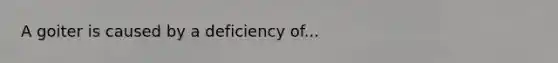 A goiter is caused by a deficiency of...