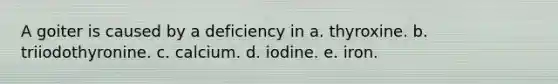 A goiter is caused by a deficiency in a. thyroxine. b. triiodothyronine. c. calcium. d. iodine. e. iron.