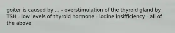 goiter is caused by ... - overstimulation of the thyroid gland by TSH - low levels of thyroid hormone - iodine insifficiency - all of the above