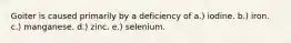 Goiter is caused primarily by a deficiency of ​a.) iodine. b.) iron. c.) manganese. d.) zinc. e.) selenium.