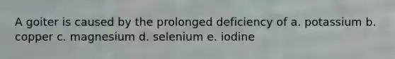 A goiter is caused by the prolonged deficiency of a. potassium b. copper c. magnesium d. selenium e. iodine