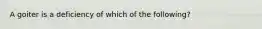 A goiter is a deficiency of which of the following?