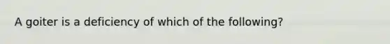 A goiter is a deficiency of which of the following?