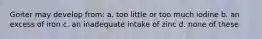 Goiter may develop from: a. too little or too much iodine b. an excess of iron c. an inadequate intake of zinc d. none of these