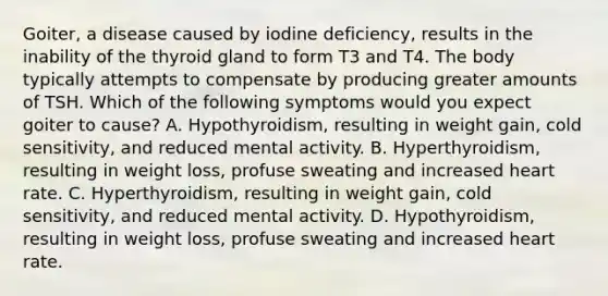 Goiter, a disease caused by iodine deficiency, results in the inability of the thyroid gland to form T3 and T4. The body typically attempts to compensate by producing greater amounts of TSH. Which of the following symptoms would you expect goiter to cause? A. Hypothyroidism, resulting in weight gain, cold sensitivity, and reduced mental activity. B. Hyperthyroidism, resulting in weight loss, profuse sweating and increased heart rate. C. Hyperthyroidism, resulting in weight gain, cold sensitivity, and reduced mental activity. D. Hypothyroidism, resulting in weight loss, profuse sweating and increased heart rate.