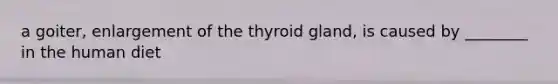 a goiter, enlargement of the thyroid gland, is caused by ________ in the human diet