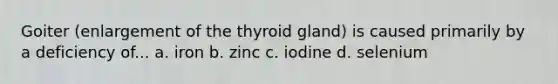 Goiter (enlargement of the thyroid gland) is caused primarily by a deficiency of... a. iron b. zinc c. iodine d. selenium