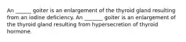 An ______ goiter is an enlargement of the thyroid gland resulting from an iodine deficiency. An _______ goiter is an enlargement of the thyroid gland resulting from hypersecretion of thyroid hormone.