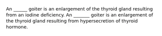 An ______ goiter is an enlargement of the thyroid gland resulting from an iodine deficiency. An _______ goiter is an enlargement of the thyroid gland resulting from hypersecretion of thyroid hormone.