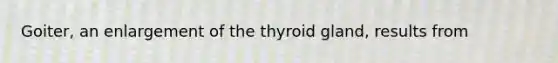 Goiter, an enlargement of the thyroid gland, results from