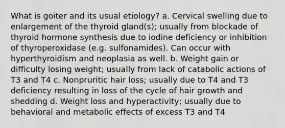 What is goiter and its usual etiology? a. Cervical swelling due to enlargement of the thyroid gland(s); usually from blockade of thyroid hormone synthesis due to iodine deficiency or inhibition of thyroperoxidase (e.g. sulfonamides). Can occur with hyperthyroidism and neoplasia as well. b. Weight gain or difficulty losing weight; usually from lack of catabolic actions of T3 and T4 c. Nonpruritic hair loss; usually due to T4 and T3 deficiency resulting in loss of the cycle of hair growth and shedding d. Weight loss and hyperactivity; usually due to behavioral and metabolic effects of excess T3 and T4