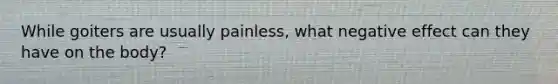 While goiters are usually painless, what negative effect can they have on the body?