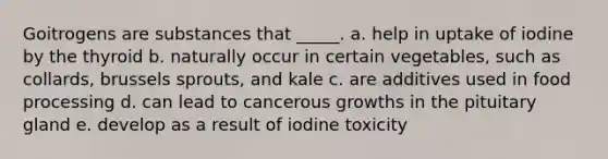 Goitrogens are substances that _____. a. help in uptake of iodine by the thyroid b. naturally occur in certain vegetables, such as collards, brussels sprouts, and kale c. are additives used in food processing d. can lead to cancerous growths in the pituitary gland e. develop as a result of iodine toxicity