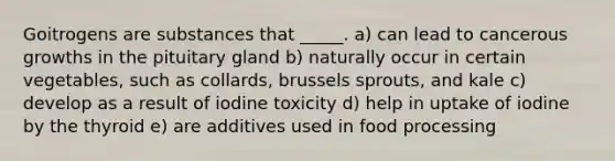 Goitrogens are substances that _____. a) can lead to cancerous growths in the pituitary gland b) naturally occur in certain vegetables, such as collards, brussels sprouts, and kale c) develop as a result of iodine toxicity d) help in uptake of iodine by the thyroid e) are additives used in food processing