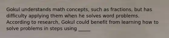 Gokul understands math concepts, such as fractions, but has difficulty applying them when he solves word problems. According to research, Gokul could benefit from learning how to solve problems in steps using _____