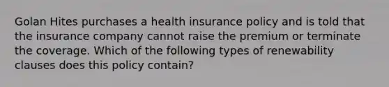 Golan Hites purchases a health insurance policy and is told that the insurance company cannot raise the premium or terminate the coverage. Which of the following types of renewability clauses does this policy contain?