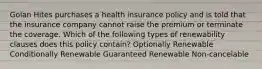 Golan Hites purchases a health insurance policy and is told that the insurance company cannot raise the premium or terminate the coverage. Which of the following types of renewability clauses does this policy contain? Optionally Renewable Conditionally Renewable Guaranteed Renewable Non-cancelable